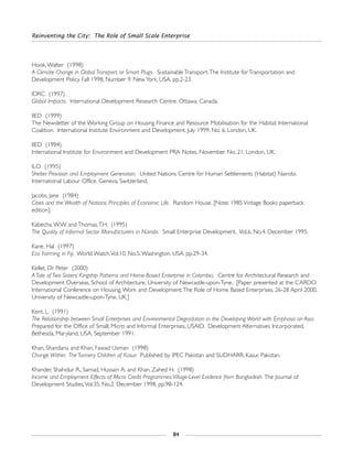 Reinventing the City: The Role of Small Scale Enterprise
84
Hook,Walter (1998)
A Climate Change in Global Transport, or Smart Plugs. Sustainable Transport.The Institute for Transportation and
Development Policy. Fall 1998, Number 9. New York, USA. pp.2-23.
IDRC (1997)
Global Impacts. International Development Research Centre. Ottawa, Canada.
IIED (1999)
The Newsletter of the Working Group on Housing Finance and Resource Mobilisation for the Habitat International
Coalition. International Institute Environment and Development. July 1999, No. 6. London, UK.
IIED (1994)
International Institute for Environment and Development PRA Notes. November. No. 21. London, UK.
ILO (1995)
Shelter Provision and Employment Generation. United Nations Centre for Human Settlements (Habitat) Nairobi.
International Labour Office. Geneva, Switzerland.
Jacobs, Jane (1984)
Cities and the Wealth of Nations: Principles of Economic Life. Random House. [Note: 1985 Vintage Books paperback
edition].
Kabecha,W.W. and Thomas,T.H. (1995)
The Quality of Informal Sector Manufacturers in Nairobi. Small Enterprise Development. Vol.6, No.4. December 1995.
Kane, Hal (1997)
Eco Farming in Fiji. World Watch.Vol.10, No.5.Washington, USA. pp.29-34.
Kellet, Dr. Peter (2000)
A Tale of Two Sisters: Kingship Patterns and Home-Based Enterprise in Colombia. Centre for Architectural Research and
Development Overseas, School of Architecture, University of Newcastle-upon-Tyne. [Paper presented at the CARDO
International Conference on Housing,Work and Development:The Role of Home Based Enterprises, 26-28 April 2000.
University of Newcastle-upon-Tyne, UK.]
Kent, L. (1991)
The Relationship between Small Enterprises and Environmental Degradation in the Developing World with Emphasis on Asia.
Prepared for the Office of Small, Micro and Informal Enterprises, USAID. Development Alternatives Incorporated.
Bethesda, Maryland, USA. September 1991.
Khan, Shandana and Khan, Fawad Usman (1998)
Change Within: The Tannery Children of Kasur. Published by IPEC Pakistan and SUDHARR. Kasur, Pakistan.
Khander, Shahidur R., Samad, Hussain A. and Khan, Zahed H. (1998)
Income and Employment Effects of Micro Credit Programmes:Village-Level Evidence from Bangladesh. The Journal of
Development Studies,Vol.35, No.2. December 1998. pp.98-124.
 