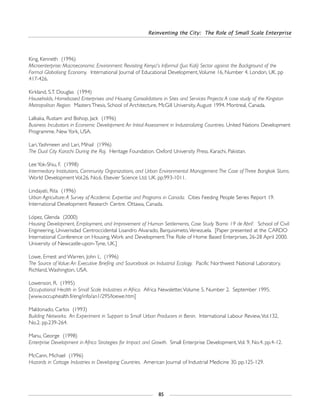 Reinventing the City: The Role of Small Scale Enterprise
85
King, Kenneth (1996)
Microenterprise: Macroeconomic Environment: Revisiting Kenya's Informal (Jua Kali) Sector against the Background of the
Formal Globalising Economy. International Journal of Educational Development,Volume 16, Number 4. London, UK. pp
417-426.
Kirkland, S.T. Douglas (1994)
Households, Homebased Enterprises and Housing Consolidations in Sites and Services Projects:A case study of the Kingston
Metropolitan Region. Masters Thesis, School of Architecture, McGill University, August 1994. Montreal, Canada.
Lalkaka, Rustam and Bishop, Jack (1996)
Business Incubators in Economic Development:An Initial Assessment in Industrializing Countries. United Nations Development
Programme. New York, USA.
Lari,Yashmeen and Lari, Mihail (1996)
The Dual City Karachi During the Raj. Heritage Foundation. Oxford University Press. Karachi, Pakistan.
Lee Yok-Shiu, F. (1998)
Intermediary Institutions, Community Organizations, and Urban Environmental Management:The Case of Three Bangkok Slums.
World Development Vol.26, No.6. Elsevier Science Ltd. UK. pp.993-1011.
Lindayati, Rita (1996)
Urban Agriculture:A Survey of Academic Expertise and Programs in Canada. Cities Feeding People Series Report 19.
International Development Research Centre. Ottawa, Canada.
López, Glenda (2000)
Housing Development, Employment, and Improvement of Human Settlements, Case Study ‘Barrio 19 de Abril’. School of Civil
Engineering, Univerisdad Centroccidental Lisandro Alvarado, Barquisimeto,Venezuela. [Paper presented at the CARDO
International Conference on Housing,Work and Development:The Role of Home Based Enterprises, 26-28 April 2000.
University of Newcastle-upon-Tyne, UK.]
Lowe, Ernest and Warren, John L. (1996)
The Source of Value:An Executive Briefing and Sourcebook on Industrial Ecology. Pacific Northwest National Laboratory.
Richland,Washington, USA.
Lowenson, R. (1995)
Occupational Health in Small Scale Industries in Africa. Africa Newsletter,Volume 5, Number 2. September 1995.
[www.occuphealth.fi/eng/info/an1/295/loewe.htm]
Maldonado, Carlos (1993)
Building Networks: An Experiment in Support to Small Urban Producers in Benin. International Labour Review,Vol.132,
No.2. pp.239-264.
Manu, George (1998)
Enterprise Development in Africa Strategies for Impact and Growth. Small Enterprise Development,Vol. 9, No.4. pp.4-12.
McCann, Michael (1996)
Hazards in Cottage Industries in Developing Countries. American Journal of Industrial Medicine 30. pp.125-129.
 