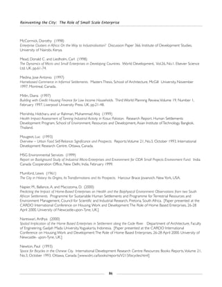 Reinventing the City: The Role of Small Scale Enterprise
86
McCormick, Dorothy (1998)
Enterprise Clusters in Africa: On the Way to Industrialisation? Discussion Paper 366. Institute of Development Studies.
University of Nairobi, Kenya.
Mead, Donald C. and Liedholm, Carl (1998)
The Dynamics of Micro and Small Enterprises in Developing Countries. World Development, Vol.26, No.1. Elsevier Science
Ltd. UK. pp.61-74.
Medina, Jose Antonio (1997)
Homebased Commerce in Informal Settlements. Masters Thesis, School of Architecture, McGill University, November
1997. Montreal, Canada.
Mitlin, Diana (1997)
Building with Credit: Housing Finance for Low Income Households. Third World Planning Review,Volume 19, Number 1,
February 1997. Liverpool University Press. UK. pp.21-48.
Morishita, Hidcharu and ur Rahman, Muhammad Atiq (1999)
Health Impact Assessment of Tanning Industrial Activity in Kasur, Pakistan. Research Report. Human Settlements
Development Program, School of Environment, Resources and Development, Asian Institute of Technology. Bangkok,
Thailand.
Mougeot, Luc (1993)
Overview – Urban Food Self-Reliance: Significance and Prospects. Reports:Volume 21, No.3, October 1993. International
Development Research Centre. Ottawa, Canada.
MSG Environmental Services (1999)
Report on Background Study of Industrial Micro-Enterprises and Environment for CIDA Small Projects Environment Fund. India
Canada Cooperation Office, New Delhi, India. February 1999.
Mumford, Lewis (1961)
The City in History: Its Origins, Its Transformations and Its Prospects. Harcour Brace Jovanvich. New York, USA.
Napier, M., Ballance, A. and Macozoma, D. (2000)
Predicting the Impact of Home-Based Enterprises on Health and the Biophysical Environment: Observations from two South
African Settlements. Programme for Sustainable Human Settlements and Programme for Terrestrial Resources and
Environment Management, Council for Scientific and Industrial Research, Pretoria, South Africa. [Paper presented at the
CARDO International Conference on Housing,Work and Development:The Role of Home Based Enterprises, 26-28
April 2000. University of Newcastle-upon-Tyne, UK.]
Nareswari, Ardhya (2000)
Spatial Implication of the Home Based Enterprises in Settlement along the Code River. Department of Architecture, Faculty
of Engineering, Gadjah Mada University,Yogyakarta, Indonesia. [Paper presented at the CARDO International
Conference on Housing,Work and Development:The Role of Home Based Enterprises, 26-28 April 2000. University of
Newcastle- upon-Tyne, UK.]
Newton, Paul (1993)
Space for Bicycles in the Chinese City. International Development Research Centre: Resources: Books: Reports,Volume 21,
No.3, October 1993. Ottawa, Canada. [www.idrc.ca/books/reports/V213/bicycles.html]
 