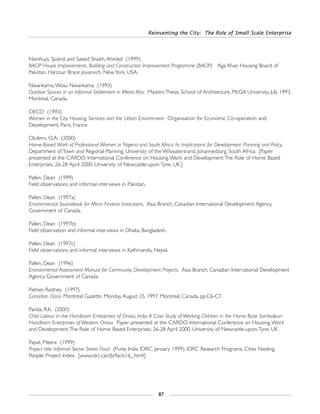 Reinventing the City: The Role of Small Scale Enterprise
87
Nienhuys, Sjoerd and Saeed Shaikh, Ahmed (1999)
BACIP House Improvements. Building and Construction Improvement Programme (BACIP). Aga Khan Housing Board of
Pakistan. Harcour Brace Jovanvich. New York, USA.
Nwankama,Wosu Nwankama (1993)
Outdoor Spaces in an Informal Settlement in Metro Aba. Masters Thesis. School of Architecture, McGill University, July 1993.
Montreal, Canada.
OECD (1993)
Women in the City: Housing, Services and the Urban Environment. Organisation for Economic Co-operation and
Development. Paris, France.
Olufemi, O.A. (2000)
Home-Based Work of Professional Women in Nigeria and South Africa: Its Implications for Development Planning and Policy.
Department of Town and Regional Planning, University of the Witwatersrand, Johannesburg, South Africa. [Paper
presented at the CARDO International Conference on Housing,Work and Development:The Role of Home Based
Enterprises, 26-28 April 2000. University of Newcastle-upon-Tyne, UK.]
Pallen, Dean (1999)
Field observations and informal interviews in Pakistan.
Pallen, Dean (1997a)
Environmental Sourcebook for Micro Finance Institutions. Asia Branch, Canadian International Development Agency,
Government of Canada.
Pallen, Dean (1997b)
Field observation and informal interviews in Dhaka, Bangladesh.
Pallen, Dean (1997c)
Field observations and informal interviews in Kathmandu, Nepal.
Pallen, Dean (1996)
Environmental Assessment Manual for Community Development Projects. Asia Branch, Canadian International Development
Agency, Government of Canada.
Palmer, Rodney (1997)
Canadian Oasis. Montreal Gazette, Monday, August 25, 1997. Montreal, Canada. pp.C6-C7.
Panda, R.K. (2000)
Child Labour in the Handloom Enterprises of Orissa, India.A Case Study of Working Children in the Home Base Sambalpuri
Handloom Enterprises of Western Orissa. Paper presented at the CARDO International Conference on Housing,Work
and Development:The Role of Home Based Enterprises, 26-28 April 2000. University of Newcastle-upon-Tyne, UK.
Papat, Meera (1999)
Project title: Informal Sector Street Food. (Pune, India IDRC, January 1999). IDRC Research Programs, Cities Feeding
People: Project Index. [www.idrc.ca/cfp/facts16_.html]
 