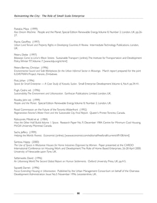 Reinventing the City: The Role of Small Scale Enterprise
88
Pastakia, Maya (1999)
Asia Dream Machine. People and the Planet. Special Edition Renewable Energy.Volume 8, Number 2. London, UK. pp.26-
27.
Payne, Geoffrey (1997)
Urban Land Tenure and Property Rights in Developing Countries:A Review. Intermediate Technology Publications. London,
UK.
Peters, Deike (1997)
Bikeways Come to Lima's Mean Streets. Sustainable Transport (online).The Institute for Transportation and Development
Policy.Winter 97,Volume 7. [www.itdp.org/st.html]
Peters-Berries, Christian (1996)
Environmental Sound and Safe Workplaces for the Urban Informal Sector in Masvingo. March report prepared for the joint
ILO/ISTRAN Project. Harare, Zimbabwe.
Post, Johan (1996)
Space for Small Enterprise — A Case Study of Kassala, Sudan. Small Enterprise Development.Volume 6, No.4. pp.34-41.
Pugh, Cedric ed. (1996)
Sustainability:The Environment and Urbanization. Earthscan Publications Limited. London, UK.
Rowley, John ed. (1999)
People and the Planet. Special Edition Renewable Energy.Volume 8, Number 2. London, UK.
Royal Commission on the Future of the Toronto Waterfront (1992)
Regeneration:Toronto's Water Front and the Sustainable City. Final Report. Queen's Printer.Toronto, Canada.
Rybczynski, Mitold et al. (1984)
How the Other Half Builds Volume 1: Space. Research Paper No. 9, December 1984. Centre for Minimum Cost Housing,
McGill University. Montreal, Canada.
Sachs, Jeffery (1999)
Helping the Worlds Poorest. Economist (online). [www.economist.com/editorial/freeforall/current/sf9108.html]
Santosa, Happy (2000)
The Use of Space in Madurese Houses for Home Industries Organised by Women. Paper presented at the CARDO
International Conference on Housing,Work and Development:The Role of Home Based Enterprises, 26-28 April 2000.
University of Newcastle-upon-Tyne, UK.
Satterwaite, David (1996)
An Urbanising World:The Second Global Report on Human Settlements. Oxford University Press, UK. pp.4-5.
Saywell, Darren (1996)
Focus: Extending Housing in Urbanisation. Published by the Urban Management Consortium on behalf of the Overseas
Development Administration. Issue No.3. November 1996. Leicestershire, UK.
 