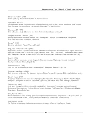 Reinventing the City: The Role of Small Scale Enterprise
89
Schoenauer, Norbert (1992)
History of Housing. McGill University Press 92. Montreal, Canada.
Schoonbrodt, R. (1995)
Perceive Conceive Achieve:The Sustainable City,A European Tetralogy Part II:The SMEs and the Revitalisation of the European
Cities. European Foundation for the Improvement of Living and Working Conditions.
Schumacher, E.F. (1974)
Small is Beautiful:A Study of Economics as if People Mattered. Abacus Books. London, UK.
Serageldin, Mona and Kipta, Ewa (1996)
Initiating Neighbourhood Partnership in Poland. The Urban Age.Vol.3, No.1, Jan.World Bank Urban Management
Programme,World Bank.Washington, USA. pp.10.
Sernau, A. (1994)
Economics of Exclusion. Praeger.Wesport, CA, USA.
Singh,Vinita and Kowale, Girish P. (2000)
Employment Conditions, Exploitation, Safety, Income in Home Based Enterprises in Brassware Industry of Aligarh. International
Resources for Fairer Trade, Mumbai, India. [Paper presented at the CARDO International Conference on Housing,Work
and Development:The Role of Home Based Enterprises, 26-28 April 2000. University of Newcastle-upon-Tyne, UK.]
Smyth, I. (1992)
Collective efficiency and selective benefits: the growth of the rattan industry of Tegalwangi (Indonesia). Institute of
Development Studies Bulletin, 23. pp.51-56.
Sorensen, Christian (1998)
Using PRA with Microenterprise in Eritrea. Small Enterprise Development.Vol.9, No.4. pp.40-48.
Statesman News Service (2000)
Delhi Limps Back to Normalcy. The Statesman, Northern Edition,Thursday, 23 November 2000. New Delhi, India. pp.1&4.
Stewart, Frances (1989)
Macro Policy Mechanisms: New Trends in Small Enterprises, New Approaches. Proceedings of the Workshop "Small Scale
Enterprise Development: In Search of New Dutch Approaches", 6th and 7th March 1989.The Hague, Netherlands.
Stratz, Robert (1996)
On Activities Conducted and Results Achieved for the ILO/ISTRAN Campaign on Occupational Health and Safety and
Environmental Awareness Among the Urban Informal Sector in Masivingo. Final Report, March 1996. International Labour
Organization. Geneva, Switzerland.
Stren, Richard (1992a)
An Urban Problematique:The Challenge of Urbanization for Development Assistance. Prepared for CIDA by the Centre for
Urban and Community Studies, University of Toronto. University of Toronto Press.Toronto, Canada.
Stren, Richard (1992b)
The Challenge of Urbanization for Development Assistance. University of Toronto Press.Toronto, Canada.
 
