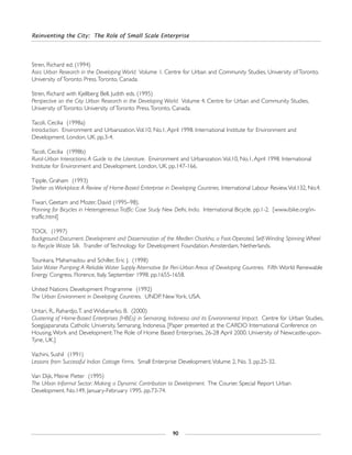 Reinventing the City: The Role of Small Scale Enterprise
90
Stren, Richard ed. (1994)
Asia: Urban Research in the Developing World. Volume 1. Centre for Urban and Community Studies, University of Toronto.
University of Toronto Press.Toronto, Canada.
Stren, Richard with Kjellberg Bell, Judith eds. (1995)
Perspective on the City: Urban Research in the Developing World. Volume 4. Centre for Urban and Community Studies,
University of Toronto. University of Toronto Press.Toronto, Canada.
Tacoli, Cecilia (1998a)
Introduction. Environment and Urbanization.Vol.10, No.1, April 1998. International Institute for Environment and
Development. London, UK. pp.3-4.
Tacoli, Cecilia (1998b)
Rural-Urban Interactions:A Guide to the Literature. Environment and Urbanization.Vol.10, No.1, April 1998. International
Institute for Environment and Development. London, UK. pp.147-166.
Tipple, Graham (1993)
Shelter as Workplace:A Review of Home-Based Enterprise in Developing Countries. International Labour Review.Vol.132, No.4.
Tiwari, Geetam and Mozer, David (1995–98).
Planning for Bicycles in Heterogeneous Traffic: Case Study New Delhi, India. International Bicycle. pp.1-2. [www.ibike.org/in-
traffic.html]
TOOL (1997)
Background Document. Development and Dissemination of the Medleri Charkha, a Foot-Operated, Self-Winding Spinning Wheel
to Recycle Waste Silk. Transfer of Technology for Development Foundation. Amsterdam, Netherlands.
Tounkara, Mahamadou and Schiller, Eric J. (1998)
Solar Water Pumping:A Reliable Water Supply Alternative for Peri-Urban Areas of Developing Countries. Fifth World Renewable
Energy Congress. Florence, Italy. September 1998. pp.1655-1658.
United Nations Development Programme (1992)
The Urban Environment in Developing Countries. UNDP. New York, USA.
Untari, R., Rahardjo,T. and Widianarko, B. (2000)
Clustering of Home-Based Enterprises (HBEs) in Semarang, Indonesia and its Environmental Impact. Centre for Urban Studies,
Soegijaparanata Catholic University, Semarang, Indonesia. [Paper presented at the CARDO International Conference on
Housing,Work and Development:The Role of Home Based Enterprises, 26-28 April 2000. University of Newcastle-upon-
Tyne, UK.]
Vachini, Sushil (1991)
Lessons from Successful Indian Cottage Firms. Small Enterprise Development.Volume 2, No. 3. pp.25-32.
Van Dijk, Meine Pieter (1995)
The Urban Informal Sector: Making a Dynamic Contribution to Development. The Courier. Special Report Urban
Development. No.149, January-February 1995. pp.73-74.
 