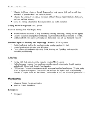 2 | K e l s e y N e l s o n
 Educated healthcare volunteers through Emmanuel on basic nursing skills such as vital signs,
prevention of pressure ulcers, and common diseases.
 Educated the community on primary prevention of Heart Disease, Type II Diabetes, baby care,
oral care, and hand washing.
 Spoke at a primary school about disease prevention and health promotion.
Nursing Assistant Registered 7/2012-present
Boutwells Landing (Oak Park Heights, MN)
 Assisted residents in activities of daily life including dressing, ambulating, bathing, and oral hygiene.
 Cared for residents in an empathetic and friendly way to make them feel as comfortable as possible.
 Collaborated with other employees to make sure the residents were safe and their needs were met.
Student Employee- Anatomy and Physiology TA/Tutor- 9/2013-present
 Assisted students in studying for tests by answering specific questions they had.
 Learned how to set up and assist in the laboratory.
 Corrected tests and worksheets objectively for the Anatomy and Physiology professors while
maintaining confidentiality.
Activities
 Nursing Club- Held a position on the executive board as MSNA Liaison.
 English Language Learners- Help coordinate scheduling as well as tutor native Spanish speaking
adults English 3 hours/week through Casa Guadalupe
 CSBLacrosse- Compete in two tournaments fall seasonand travel to Santa Barbara, CA in the spring
as well as regular season games. Team practice and workouts five nights a week in fall and spring.
Travelled to Virginia Beach, VA for National Championships in 2014 and received 8th place out of 12.
Memberships
 Minnesota Student Nurses Association
 American Nurses Association
References
 On request
 