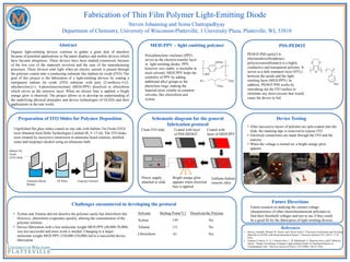Fabrication of Thin Film Polymer Light-Emitting Diode
Steven Johanning and Soma Chattopadhyay
Department of Chemistry, University of Wisconsin-Platteville, 1 University Plaza, Platteville, WI, 53818
Future Directions
Preparation of ITO Slides for Polymer Deposition
References
Abstract MEH:PPV – light emitting polymer
Poly(phenylene vinylene) (PPV)
serves as the electron-transfer layer
in light-emitting diodes. PPV,
however very stable, is insoluble in
most solvents. MEH:PPV helps the
solubility of PPV by adding
additional alkyl groups to the
phenylene rings, making the
material more soluble in common
solvents, like chloroform and
xylene.
PSS:PEDOT
Organic light-emitting devices continue to gather a great deal of attention
because of potential applications in flat panel displays and mobile devices which
have become ubiquitous. These devices have been studied extensively because
of the low cost of the materials involved and the ease of the manufacturing
processes. These devices emit light when an electric current is passed through
the polymer coated onto a conducting substrate like Indium tin oxide (ITO). The
goal of this project is the fabrication of a light-emitting devices by coating a
transparent indium tin oxide (ITO) substrate with poly [2-methoxy-5-(2-
ethylhexyloxy)-1, 4-phenylenevinylene] (MEH-PPV) dissolved in chloroform
which serves as the emissive layer. When an electric bias is applied, a bright
orange glow is observed. The project allows us to develop an understanding of
the underlying physical principles and device technologies of OLEDs and their
applications in the real world.
Schematic diagram for the general
fabrication protocol
Device Testing
• After successive layers of polymer are spin-coated onto the
slide, the masking tape is removed to expose ITO.
• Electrical connections are made through the ITO and the
eutectic.
• When the voltage is turned on, a bright orange glow
appears.
Solvents Boiling Point(°C) Dissolved the Polymer
Xylene 139 No
Toluene 111 No
Chloroform 61 Yes
Challenges encountered in developing the protocol
• Xylene and Toluene did not dissolve the polymer easily but chloroform did.
However, chloroform evaporates quickly, altering the concentration of the
polymer solution.
• Device fabrication with a low molecular weight MEH:PPV (40,000-70,000)
was not successful and more work is needed. Changing to a larger
molecular weight MEH:PPV (150,000-250,000) led to a successful device
fabrication.
Future research in studying the current-voltage
characteristics of other electroluminescent polymers to
find their threshold voltages and test to see if they could
be a good fit for the fabrication of light emitting devices.
PEDOT:PSS (poly(3,4-
ethylenedioxythiophene)-
poly(styrenesulfonate)) is a highly
conductive and transparent polymer. It
server as a hole transport layer (HTL)
between the anode and the light-
emitting layer (MEH:PPV). In
addition, PEDOT:PSS works by
smoothing out the ITO surface to
eliminate any short-circuits that would
cause the device to fail.
Indium Tin
Oxide
(ITO) Slide
Ammonia-Based DI Water Isopropyl Alcohol
Windex
Unpolished flat glass slides coated on one side with Indium Tin Oxide (ITO)
were obtained from Delta Technologies Limited (Rs 9 -15 ). The ITO slides
were cleaned by successive immersion in ammonia based solution, distilled
water and Isopropyl alcohol using an ultrasonic bath.
Clean ITO slide Coated with layer Coated with
of PSS:DEDOT layer of MEH:PPV
Gallium-Indium
eutectic alloy
Power supply
attached to slide
Bright orange glow
appears when electrical
bias is applied
1. Banerji, Amitabh, Michael W. Tausch, and Ullrich Scherf. "Classroom Experiments and Teaching
Materials on OLEDs with Semiconducting Polymers." Education Quimica 24.1 (2012): 17-22.
Print.
2. Vazquez-Cordova, S., G. J. Ramos-Ortiz, L. M. Maldonado, A. Meneses-Nava, and O. Barbosa-
Garcia. "Simple Assembling of Organic Light-emitting Diodes for Teaching Purposes in
Undergraduate Labs." Mexican Journal of Physics 54.2 (2008): 146-52. Print.
10.0 V
 