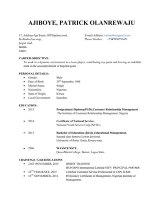 AJIBOYE, PATRICK OLANREWAJU
17, Adebayo Ige Street, Off Pipeline road, E-mail Address: tosland4u@gmail.com
Ile-Ibadan bus stop, Phone Number: +2347030291451
Ijegun road,
Ikotun,
Lagos.
CAREER OBJECTIVE:
To work in a dynamic environment as a team player, contributing my quota and leaving an indelible
mark in the accomplishment of targeted goals
PERSONAL DETAILS:
 Gender: Male
 Date of Birth: 29th
September 1988
 Marital Status Single
 Nationality: Nigerian
 State of Origin: Kwara
 Local Government: Irepodun
EDUCATION:
 2015 Postgraduate Diploma(PGD),Customer Relationship Management
The Institute of Customer Relationship Management, Nigeria
 2014 Certificate of National Service,
National Youth Service Corp (NYSC)
 2013 Bachelor of Education (B.Ed), Educational Management,
Second class honors (Lower division).
University of Ilorin. Ilorin, Kwara state.
 2006 WASSCE/SSCE,
QueenMaris College, Ikotun, Lagos State.
TRAININGS / CERTIFICATIONS
 21ST NOVEMBER, 2015 HMIHY TRAINING
ISON BPO International Limited-MTN PRINCIPAL PARTNER
 16TH
FEBURARY, 2015 Certified Customer Service Professional (CCSP)-ICRM
 16TH
SEPTEMBER, 2014 Proficiency Certificate in Management, Nigerian Institute of
Management.
 