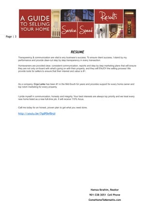 Page | 3
Hamza Ibrahim, Realtor
901-338-3051 Cell Phone
ComeHomeToMemphis.com
RESUME
Transparency & communication are vital to any business’s success. To ensure client success, I stand by my
performance and provide clear-cut step by step transparency in every transaction.  
 
Homeowners are provided clear, consistent communication, reports and step by step marketing plans that will ensure
they are not only on-board with what's going on with their property, and they will ENJOY the selling process! We
provide tools for sellers to ensure that their interest and value is #1. 
 
 
As a company, Crye Leike has been #1 in the Mid-South for years and provides support for every home owner and
top notch marketing for every property.
I pride myself in communication, honesty and integrity. Your best interests are always top priority and we treat every
new home listed as a new full-time job. It will receive 110% focus.
 
Call me today for an honest, proven plan to get what you need done.  
 
http://youtu.be/7qdP0efBnzI
 