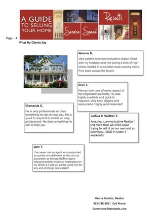Page | 4
Hamza Ibrahim, Realtor
901-338-3051 Cell Phone
ComeHomeToMemphis.com
What My Clients Say
Matt T.
I've never met an agent who responded
so quickly and delivered as fast and as
accurately as Hamza didThis agent
has permanently made an impression on
my family & I and we will be using him for
any and all things real estate!!
Melanie D.
Very patient and communicative realtor. Dealt
with my husband and me during a time of high
stress related to a surprise cross-country move.
Five stars across the board.
Oren S.
Hamza took care of every aspect of
the negotiation perfectly. He was
highly available and quick to
respond. Very kind, diligent and
resourceful. Highly recommended!
Joshua & Heather E.
Amazing, communicative Realtor!
Did more than we EVER could
trying to sell it on our own and as
promised… SOLD in under 3
weekends!
Shamanda G.
He is very professional an does
everything he can to help you. He is
quick to respond to emails an very
professional. He does everything he
can to help you.
 