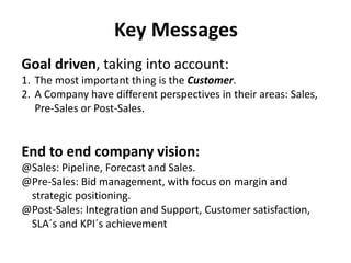 Key Messages
Goal driven, taking into account:
1. The most important thing is the Customer.
2. A Company have different perspectives in their areas: Sales,
Pre-Sales or Post-Sales.
End to end company vision:
@Sales: Pipeline, Forecast and Sales.
@Pre-Sales: Bid management, with focus on margin and
strategic positioning.
@Post-Sales: Integration and Support, Customer satisfaction,
SLA´s and KPI´s achievement
 