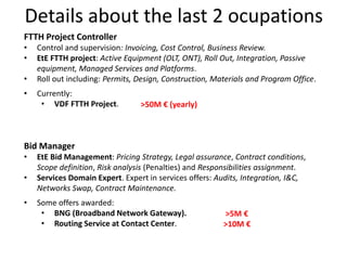Details about the last 2 ocupations
FTTH Project Controller
• Control and supervision: Invoicing, Cost Control, Business Review.
• EtE FTTH project: Active Equipment (OLT, ONT), Roll Out, Integration, Passive
equipment, Managed Services and Platforms.
• Roll out including: Permits, Design, Construction, Materials and Program Office.
Bid Manager
• EtE Bid Management: Pricing Strategy, Legal assurance, Contract conditions,
Scope definition, Risk analysis (Penalties) and Responsibilities assignment.
• Services Domain Expert. Expert in services offers: Audits, Integration, I&C,
Networks Swap, Contract Maintenance.
• Currently:
• VDF FTTH Project.
• Some offers awarded:
• BNG (Broadband Network Gateway).
• Routing Service at Contact Center.
>50M € (yearly)
>5M €
>10M €
 