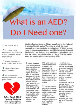 What is an AED?
Do I Need one?
1 What is an AED?
2 Do I need to be
certiﬁed to use one? Can
it hurt someone if used
improperly?
3 Who is required to
have an AED who is not?
3 PHILIPS HeartStart
Onsite or FRx?
4 What is Medical
Oversight? Where should I
get it from?
With quick response
and implementation
of an AED and
treatment at a
hospital the chance of
survival can be as
good as 50% but any
delay in one of the
links in that chain the
chance of survival
can decrease to 30%
or less.
2. The AED itself, if
properly maintained,
cannot shock a heart
that is in most heart
rhythms. It is
designed to only
shock two different
types of rhythms, you
aren't awake for
either of those
rhythms.
Sudden Cardiac Arrest or SCA is as defined by the National
Institute of Health as the "Condition in which the heart
suddenly and unexpectedly stops beating." If it isn't treated
within minutes death will occur. An AED (Automatic External
Defibrillator) is a device that is used to shock the heart back
into the correct electrical rhythm. In 70% of SCA the patient
does not survive without the use of an AED.
1. When the heart
stops beating or isn't
beating in an efficient
rhythm the blood
cannot get to the vital
organs, mainly the
brain, to sustain life.
My students will have
heard me talk about
the Cardiac Chain Of
Survival which is 1.
Early Recognition of
Cardiac Arrest. 2.
Early CPR pushing
hard and fast in the
center of the chest. 3.
Early use of an AED
to re-establish a life
sustaining cardiac
rhythm. 4. Early
treatment at a
hospital.
I have had many
students ask, can it
be used on someone
who doesn't need it?
The answer is NO, it
will only shock if it
recognizes a rhythm
that is shockable
such as ventricular
fibrillation or
ventricular
tachycardia. The AED
will say "Not A
Shockable Rhythm." if
it doesn't detect one
of those two rhythms
and therefore cannot
shock the patient.
The State of
California has
legislated that if you
use an AED in good
faith
Safety Steph CPR &
First Aid Training
safetysteph@icloud.com
www.safetysteph.com
 