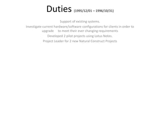 Duties (1995/12/01 – 1996/10/31)
Support of existing systems.
Investigate current hardware/software configurations for clients in order to
upgrade to meet their ever changing requirements
Developed 2 pilot projects using Lotus Notes.
Project Leader for 2 new Natural Construct Projects
 