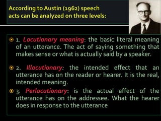  1. Locutionary meaning: the basic literal meaning
of an utterance. The act of saying something that
makes sense or what is actually said by a speaker.
 2. Illocutionary: the intended effect that an
utterance has on the reader or hearer. It is the real,
intended meaning.
 3. Perlocutionary: is the actual effect of the
utterance has on the addressee. What the hearer
does in response to the utterance
 
