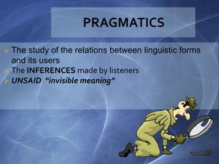  The study of the relations between linguistic forms
and its users
 The INFERENCES made by listeners
 UNSAID “invisible meaning”
 