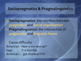  Sociopragmatics: the interface between
pragmatics and social organization.
 Pragmalinguistics: the intersection of
pragmatics and linguistic forms.
 Cause difficulty
American: How is my new car?
Iraqi : It is horrible.
American : got shocked !!!!!!!
 