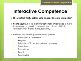 Interactive Competence
 Q. : what is it that enables us to engage in social interaction?
 Young (2011), noted that interactional competence is more
than simply pragmatic competence. It is the ability to
interact which implies intersubjectivity.
 He listed the following interactional abilities :
1. Participation framework
2. Register
3. Selection of forms in modes of meaning
4. Speech acts
5. Turn taking
6. Repair
7. Boundaries
Communicative Competence
 