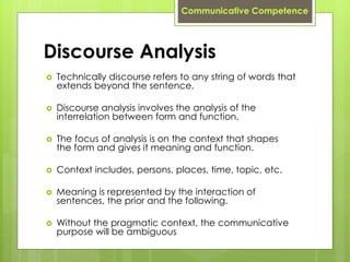Discourse Analysis
 Technically discourse refers to any string of words that
extends beyond the sentence.
 Discourse analysis involves the analysis of the
interrelation between form and function.
 The focus of analysis is on the context that shapes
the form and gives it meaning and function.
 Context includes, persons, places, time, topic, etc.
 Meaning is represented by the interaction of
sentences, the prior and the following.
 Without the pragmatic context, the communicative
purpose will be ambiguous
Communicative Competence
 