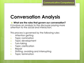 Conversation Analysis
 What are the rules that govern our conversation?
It involves an analysis to the discourse paying more
attention to the social and interaction.
This process is governed by the following rules:
1. Attention getting
2. Topic nomination
3. Topic development
4. Turn-taking
5. Topic clarification
6. Repair
7. Shifting, avoiding and interrupting
8. Topic termination
Communicative Competence
 
