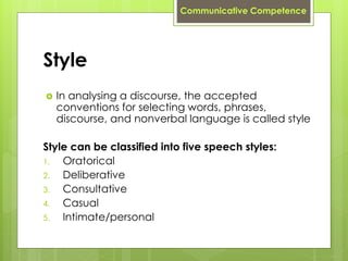 Style
 In analysing a discourse, the accepted
conventions for selecting words, phrases,
discourse, and nonverbal language is called style
Style can be classified into five speech styles:
1. Oratorical
2. Deliberative
3. Consultative
4. Casual
5. Intimate/personal
Communicative Competence
 