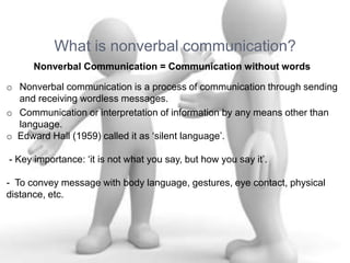 What is nonverbal communication?
Nonverbal Communication = Communication without words
o Nonverbal communication is a process of communication through sending
and receiving wordless messages.
o Communication or interpretation of information by any means other than
language.
o Edward Hall (1959) called it as ‘silent language’.
- Key importance: ‘it is not what you say, but how you say it’.
- To convey message with body language, gestures, eye contact, physical
distance, etc.
 
