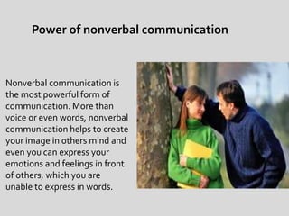 Nonverbal communication is
the most powerful form of
communication. More than
voice or even words, nonverbal
communication helps to create
your image in others mind and
even you can express your
emotions and feelings in front
of others, which you are
unable to express in words.
Power of nonverbal communication
 