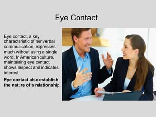 Eye contact, a key
characteristic of nonverbal
communication, expresses
much without using a single
word. In American culture,
maintaining eye contact
shows respect and indicates
interest.
Eye contact also establish
the nature of a relationship.
Eye Contact
 