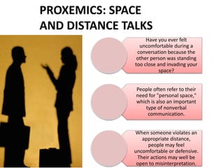 Have you ever felt
uncomfortable during a
conversation because the
other person was standing
too close and invading your
space?
People often refer to their
need for "personal space,"
which is also an important
type of nonverbal
communication.
When someone violates an
appropriate distance,
people may feel
uncomfortable or defensive.
Their actions may well be
open to misinterpretation.
 