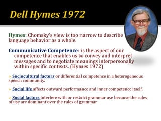 Hymes: Chomsky’s view is too narrow to describe
language behavior as a whole.
Communicative Competence: is the aspect of our
competence that enables us to convey and interpret
messages and to negotiate meanings interpersonally
within specific contexts. (Hymes 1972)
 Sociocultural factors or differential competence in a heterogeneous
speech community.
 Social life affects outward performance and inner competence itself.
 Social factors interfere with or restrict grammar use because the rules
of use are dominant over the rules of grammar
 
