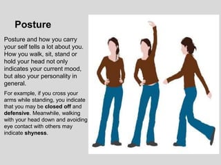 Posture and how you carry
your self tells a lot about you.
How you walk, sit, stand or
hold your head not only
indicates your current mood,
but also your personality in
general.
For example, if you cross your
arms while standing, you indicate
that you may be closed off and
defensive. Meanwhile, walking
with your head down and avoiding
eye contact with others may
indicate shyness.
Posture
 