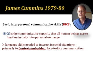 Basic interpersonal communicative skills (BICS)
BICS is the communicative capacity that all human beings use to
function in daily interpersonal exchange.
 language skills needed to interact in social situations,
primarily to Context-embedded, face-to-face communication.
 