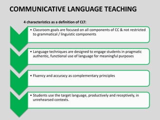 • Classroom goals are focused on all components of CC & not restricted
to grammatical / linguistic components
• Language techniques are designed to engage students in pragmatic
authentic, functional use of language for meaningful purposes
• Fluency and accuracy as complementary principles
• Students use the target language, productively and receptively, in
unrehearsed contexts.
4 characteristics as a definition of CLT:
 