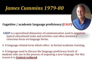 Cognitive / academic language proficiency (CALP)
CALP is a specialized dimension of communication used to negotiate
typical educational tasks and activities and often involves a
conscious focus on language forms.
 A language-related term which refers to formal academic learning.
 A language used to discuss the language proficiency levels of
students who are in the process of acquiring a new language. For this
reason it is Contest-reduced.
 