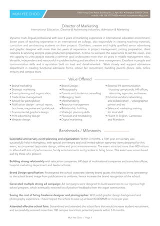 Director of Marketing
International Education, Creative & Advertising Industries, Admission & Marketing
Value Offered
Benchmarks / Milestones
Dynamic multi-lingual professional with over 8 years of marketing experience in international education environment.
Seven years of teaching experience in an international art college, also responsible in creating teaching materials,
curriculum and art-directing students on their projects. Confident, creative and highly qualified senior advertising
and graphic designer with more than ten years of experience in project management, pricing preparation, client
relations & servicing and pre-press production preparation. A drive to succeed, the experience to set the vision, and
the capacity to unite people towards a common goal underscores more than six years in middle management roles.
Versatile, independent and resourceful in problem solving and excellent in time management. Excellent in people and
communication skills and a reputation built on trust and detail-oriented. Work closely and support admissions
department in creating functional admission forms, school fair recruitment, handling parents phone calls, online
enquiry and campus tours.
MUN YEE CHOO
1060 Hong Qiao Road, Building No. 2, Apt. 801 • Shanghai 200051 China
mobile: +86 138 1779 4826 • email: munyeechoo@qq.com
• Brand marketing
• Strategic marketing
• Event planning and organization
• Trade show management
• School fair participation
• Publication design - annual report,
brochures, magazines and guidebook
• Environmental graphics design
• Print advertising design
• Website design
• Brand Design
• Photography
• Parents and students counselling
• Managing Team
• Merchandizing
• Resource management
• Relationship building
• Strategic planning skills
• Forecast and timetabling
• Digital marketing
• External PR communication
- housing compounds, HR offices,
relocating agencies, embassies
• External vendors networking
and collaboration – videographer,
printer and etc
• Sales and marketing training
for local staff
• Fluent in English, Cantonese
and Mandarin
Successful anniversary event planning and organization: Within 3 months, a 10th year anniversary was
successfully held in Hangzhou, with special anniversary seal and limited edition stationery items designed for this
event, accompanied by posters design, online and print announcements. The event attracted more than 900 visitors
to attend with lots of performances, family entertainments and goodies to bring home. This event was remembered
well by those who present.
Building strong relationship with relocation companies, HR dept of multinational companies and consulate offices,
hospital marketing department and feeder schools.
Brand Design specification: Redesigned the school corporate identity brand guide, this helps to bring consistency
to the school brand image from publications to uniforms, hence increase the brand recognition of the school.
Generated multiple strong ad campaign: Ad campaigns were designed to build awareness to our rigorous high
school program, which eventually received lot of positive feedbacks from the expat communities.
Saving the cost of hiring freelance designer and photographer: With solid graphic design background and
photography experience, I have helped the school to save up at least 80,000RMB or more per year.
Attended effective school fairs: Streamlined and attended the school fairs that would increase student recruitment,
and successfully received more than 100 campus tours from potential parents within 7-8 months.
Mun Yee Choo / Page 1
 