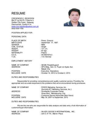 RESUME
CRESENCIO C. REGODON
Blk 27 Lot 54 Ph 7 Dasma 3
Golden City Subd., Salawag
Dasmarinas, Cavite 4114
www.cris.regodon@yahoo.com.ph
0932-939-1700
POSITION APPLIED FOR:
PERSONAL DATA
PLACE OF BIRTH : Perez, Quezon
BIRTH DATE : September 17, 1967
GENDER : Male
CIVIL STATUS : Single
HEIGHT : 171 cm.
WEIGHT : 87 kgs.
NATIONALITY : Filipino
S.S.S. : 04-0691674-3
T.I.N. : 115-159-932
EMPLOYMENT HISTORY
NAME OF COMPANY : AEGIS PeopleSupport
ADDRESS : APS Bldg., Sen. G. Puyat cor Ayala Ave.
Makati City
POSITION : Executive, Operations
INCLUSIVE DATE : October 12, 2012 to October 2, 2013
DUTIES AND RESPONSIBILITIES
Responsible for providing comprehensive and quality customer service. Providing the
appropriate and accurate responses to the problems that we’ve encountered during processes.
NAME OF COMPANY : SYKES Marketing Services, Inc.
(formerly ICT Marketing Services, Inc.)
ADDRESS : Worldwide Corporate Center
Shaw Blvd., Mandaluyong City
POSITION : Customer Service Associate (Non-Voice)
INCLUSIVE DATE : May 30, 2007 to September, 2012
DUTIES AND RESPONSIBILITIES
We are the one who are responsible for data analysis and data entry of all information of
customer/buyer information.
NAME OF COMPANY : SILVER GOOSE 8 INTERNATIONAL, INC.
ADDRESS : Unit C 5th
Flr., Marvin Plaza
 
