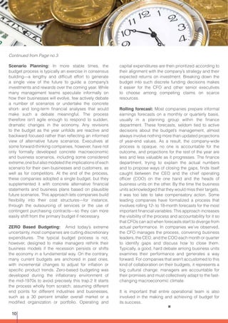 Scenario Planning: In more stable times, the
budget process is typically an exercise in consensus
building—a lengthy and difficult effort to generate
a single view of the future to guide a company’s
investments and rewards over the coming year. While
many management teams speculate informally on
how their businesses will evolve, few actively debate
a number of scenarios or undertake the concrete
short- and long-term financial analyses that would
make such a debate meaningful. The process
therefore isn’t agile enough to respond to sudden,
dramatic changes in the economy. Any revisions
to the budget as the year unfolds are reactive and
backward focused rather than reflecting an informed
view of alternative future scenarios. Executives at
some forward-thinking companies, however, have not
only formally developed concrete macroeconomic
and business scenarios, including some considered
extreme,one but also modeled the implications of each
scenario for their own businesses and customers, as
well as for competitors. At the end of the process,
these companies adopted a single budget, but they
supplemented it with concrete alternative financial
statements and business plans based on plausible
future scenarios. This approach lets companies build
flexibility into their cost structures—for instance,
through the outsourcing of services or the use of
contingent purchasing contracts—so they can more
easily shift from the primary budget if necessary.
ZERO Based Budgeting: Amid today’s extreme
uncertainty, most companies are cutting discretionary
expenditures. The typical budget process is not,
however, designed to make managers rethink their
business models if the recession persists or shifts
the economy in a fundamental way. On the contrary,
many current budgets are anchored in past ones,
with incremental changes to adjust for inflation or
specific product trends. Zero-based budgeting was
developed during the inflationary environment of
the mid-1970s to avoid precisely this trap.2 It starts
the process wholly from scratch, assuming different
end points for different industries and businesses,
such as a 30 percent smaller overall market or a
modified organization or portfolio. Operating and
capital expenditures are then prioritized according to
their alignment with the company’s strategy and their
expected returns on investment. Breaking down the
budget into such discrete funding decisions makes
it easier for the CFO and other senior executives
to choose among competing claims on scarce
resources.
Rolling forecast: Most companies prepare informal
earnings forecasts on a monthly or quarterly basis,
usually in a planning group within the finance
department. These forecasts, seldom tied to active
decisions about the budget’s management, almost
always involve nothing more than updated projections
of year-end values. As a result, the company-wide
process is opaque, no one is accountable for the
outcome, and projections for the rest of the year are
less and less valuable as it progresses. The finance
department, trying to explain the actual numbers
and to propose ways of closing the gaps, finds itself
caught between the CEO and the chief operating
officer (COO) on the one hand and the heads of
business units on the other. By the time the business
units acknowledged that they would miss their targets,
it was too late to take compensatory action. Some
leading companies have formalized a process that
involves rolling 12- to 18-month forecasts for the most
important financial variables. This approach increases
the visibility of the process and accountability for it so
that CFOs can act when forecasts start to diverge from
actual performance. In companies we’ve observed,
the CFO manages the process, convening business
leaders, the CEO, and the COO each month or quarter
to identify gaps and discuss how to close them.
Typically, a good, hard debate among business units
examines their performance and generates a way
forward. For companies that aren’t accustomed to this
kind of collaboration on their budgets, it represents a
big cultural change: managers are accountable for
their promises and must collectively adapt to the fast-
changing macroeconomic climate.
It is important that entire operational team is also
involved in the making and achieving of budget for
its success.
Continued from Page no 3
10
 