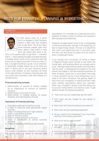 Pradeep Sai
Partner - Emirates Chartered Accountants Group
A pilot would never fly a plane
from Los Angeles to San Francisco
without a flight plan that explains
how to get there. Yet all too often,
small business people open their
doors without clear plans to help
them get where they want to go.
One of the easiest ways to get there — wherever
that is — is by creating a budget and sales forecast.
A budget doesn’t have to be a restrictive plan that
forces you to deprive yourself of what you want. In
fact, a budget should be a guide, not a constraint.
A reasonable budget allows you to do what you
want. It allows you to use your resources where
they’re most needed, so your business will head
in the right direction. Creating a financial plan lets
you control your business’s cash flow instead of it
controlling you.
Financial planning includes:
1.	 Determination of amount of finance needed
by an organization to carryout its operation
smoothly.
2.	 Determination of sources of funds.
3.	Determination of suitable policies for proper
utilization and administration of funds.
Importance of Financial planning:
1.	 It facilitates collection of optimum funds
2.	 It helps in fixing the most appropriate capital
structure.
3.	 Helps in Investing Finance in right projects.
4.	 Helps in operational activities
5.	 Base for financial control.
6.	 Helps in proper utilization of Finance.
7.	Helps in coordination of various business
functions.
8.	 It helps in deciding Debt/Equity participation.
Budgeting:
The budget is developed in advance of the period
that covers and it is based on forecasts and
assumptions. It is intended as a planning tool and a
guideline to follow in order to achieve the company’s
planned goals and objectives.
Creating a budget doesn’t have to be a complicated
or time-consuming task. Actually, in the beginning, it’s
best to keep things simple. The key is to determine
how much you’ll spend and earn in any given year,
and then use that figure to project how you want to
grow in subsequent years.
If you already own a business, it’s simply a matter
of digging through some records to see where the
money went, and deciding where you actually want it
to go. Although past financial results and information
may be used in developing the budget for the next
period, the budget is still documented expression of
what company would like to accomplish financially
in future periods.If you’re a new entrepreneur, you’ll
need to do some homework, like getting details of
how much your competitor is making and then make
some realistic assumptions about your business.
Either way, a budget is simply a tool that allows you
to put your money where it can best be used. To get
started, answer the following questions:
•	 How much can you realistically sell next year?
•	 How much will you charge for your goods or
services?
•	 How much will it cost to produce your product?
•	 How much are your operating expenses?
•	 Do you need to hire employees? If so, how many,
and how much will you pay them?
•	 How much will you pay yourself?
•	 How much payroll tax and unemployment tax will
you pay?
•	 How much money do you need to borrow, and how
much will your monthly loan payments be?
NEED FOR FINANCIAL PLANNING & BUDGETING:
2
 