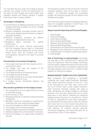 It is important that you review the budget at regular
intervals and change it when the assumptions on
the basis of which budget was made initially have
changed. Review and making changes in budget
shall ensure that it is always realistic.
Advantages of Budgeting:
1)	Comprehensive budgeting processes ensure that
strategy effectively translates into action if budget
is linked to strategy.
2)	Effective budgeting, processes provide ways to
continuously update operational plans to adapt to
changing conditions.
3)	Effective budgeting, promotes the efficient
allocation os organizational resources.
4)	Budgeting aligns incentives for optimal
performance.
5)	Comparing the actual financial performance
with the budgeted figures helps to understand
the cause and effect relationship among various
factors which drive the business and hence
correctedaction required to be taken to achieve
budgets.
Characteristics of successful Budgeting:
1.	The budget must start with the company’s short –
and long-term plans.
2.	The budget must have the support of the
management at all levels.
3.	 The budget should be a motivating device.
4.	 The budget should be flexible.
5.	 The budget should be an accurate representation
of what is expected to occur.
6.	A budget should coordinated between the
departments.
Best practice guidelines for the budget process:
1.	The development of the budget should be linked
to corporate strategy.
2.	 Communication is vital.
3.	Designproceedures to allocate funding resources
strategically.
4.	Managers should be evaluated on performance
measures other than meeting budget targets.
5.	 Link cost management efforts to budgeting.
6.	 The strategic use of variance analysis.
7.	 Reduce budget complexity and budget cycle time.
8.	 Develop budgets that can be revised if necessary.
9.	Review the budget on a regular basis throughout
the year.
The Operating budget consists of all of the individual
operating budgets, such as the sales or revenue
budget , the production budget, the purchasing
budget, the marketing budget and the research and
development budget.
The Financial budget includes the Budgeted Balance
sheet, the budgeted statement of Cash Flows , the
cash budget and the capital budget.
StepsinvolvedinOperatingandFinancialBudgets:
1.	 Sales Budget
2.	 Production Budget
3.	 Direct Labour Budget.
4.	 Cost of Goods sold Budget.
5.	 Research and Development Budget.
6.	 Selling & Marketing Budget.
7.	 Administrative and General Expenses Budget.
8.	 Budgets for other expenses or sources of revenue
9.	 CapitalBudget–forlongtermcapitalexpenditures.
10.	Cash Budget.
Role of Technology in making budget: Technology
can also play a very important role in reducing the
cycle time required to make the budget. Technology
must be used to integrate the data and bring it at one
place so that must time is not wasted in data sourcing
and data collection and more time is invested in data
analysis for making the budgets.
MAKING BUDGET UNDER VOLATILE CONDITION:
Most companies find budgeting a formidable
challenge even under stable conditions. Managers
often spend significant amounts of time on it, only
to be dismayed by how little value comes from
four to six months’ effort. Under volatile conditions,
when economic forecasts change from week to
week, developing one reliable budget to coordinate
business units and track performance for an entire
fiscal year is very difficult. Following the traditional
budget process may even be unproductive. There’s
no easy fix, particularly for very large corporations,
and companies that have tried to solve the problem
don’t have much of a track record. Executives can,
however, take several measures to make the process
more effective: for instance, scenario planning,
zero-based budgeting, and rolling forecasts Let us
examine each of this in more detailed.
Continued in Page no 10
3
 