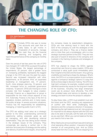 Initially CFO’s role was to review
the accounts and cash flow on
daily basis, to get involve in
finalization of accounts, manage
the cash flow, do the financial
planning and budgeting and
report the performance of the company on monthly
basis.
Over the period of last few years the role of CFO
has changed. Of 1,400 CFOs surveyed throughout
the United States, the largest percentage of
respondents, 25 percent, said a greater focus
on increasing profitability represents the biggest
change in the CFO role over the past five years.
Second was increased interaction with other
departments, at 20 percent; third, an expanded
leadership or management role, 17 percent;
fourth, more strategic planning, 15 percent; and
fifth, increased focus on corporate governance
initiatives, 12 percent. CFOs are moving to a more
complex role from budgets to value creation.
Internally, Finance as a department or group is
responsible for the most critical aspects of any
firm. Externally, Finance is the face of the firm to
regulators, lenders, partners and, in many cases,
the public at large. In severe economic situations,
Finance has the responsibility for establishing,
managing, or restoring public trust in a firm.
The CFO are adding most value as a strategic
partner to the CEO, understanding commercial
opportunity, setting corporate goals as well
as managing, and also developing external
stakeholders. They are now taking active interest
in the strategic issues of the company. They
increasingly are playing a central role in the
definition and execution of strategy and the setting
and delivery of performance targets, ensuring that
CA. Ashit Sanghvi
ACA, CMA
the company meets its stakeholder’s obligations.
CFOs are now working hand in hand with the
CEO of the company to craft the strategies of the
company and drive it. They are a finance leader
who is more than just a scorekeeper, who is a key
strategic business partner to the CEO. They are now
also part of board of directors of the company and
involved in the framing of policies and strategies of
the company.
CFO has aligned to shape the CEO’s agenda
around their own focus on value creation. CFOs who
conducted a value audit could immediately pitch
their insights to the CEO and the board—thus gaining
credibility and starting to shape the dialogue. What’s
more, the CFO is in a unique position to put numbers
against a company’s strategic options in a way that
lends a sharp edge to decision making. The CFO at a
high-tech company, for example, created a plan that
identified several key issues for the long-term health
of the business, including how large enterprises
could use its product more efficiently. This CFO
then prodded sales and service to develop a new
strategy and team to drive the product’s adoption.
To play these roles, a CFO must establish trust with
the board and the CEO, avoiding any appearance
of conflict with them while challenging their
decisions and the company’s direction if necessary.
Maintaining the right balance is an art, not a science.
It’s important to be always aligned with the CEO and
also to be able to factually call the balls and strikes
as you see them. When you cannot balance the two,
you need to find a new role.
When Starbucks announced that it was eliminating its
chief operating officer position, it became the latest
member of an ever-growing club. And as COOs
slowly fade from the C-suite, CFOs are stepping in to
THE CHANGING ROLE OF CFO:
4
 