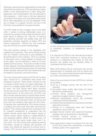 fill the gap, assuming more responsibility for areas that
redound to the bottom line. CFOs are gaining a higher
profile in their organizations as a result, along with,
apparently, more compensation. But the downside is
more pressure — more hours in the day required to
accomplish more tasks, and more blame when profits
fail to meet expectations or just fail altogether. They
are no longer in a support function; but are on the
front lines, accountable for the good and bad.
The CFO needs to have a bigger voice at the table
when it comes to driving shareholder value. It is
critical to the success of the enterprise that the CFO’s
office learns to balance the “day job” of tracking
and reporting accurate and quality data with the
leadership activities expected of today’s CFO and
finance organization.” Without this, the businesses
they serve will be at a severe disadvantage.
They also actively involved in the negotiation with
suppliers and customers. They communicate actively
with the investor’s community to give feedback on
the performance of the company. CFO as custodian
of information and in unique position to interact with
all the depts. has the potential to make lot of value
addition to the business. They have a number of tools
at their disposal, including dashboards, performance
targets, enhanced planning processes, the corporate
review calendar, and even their own relationships with
the leaders of business units and functions.
The most critical activity during a CFO’s first hundred
days, should be to, understand what drives their
company’s business. These drivers include the way
a company makes money, its margin advantage, its
returns on invested capital (ROIC), and the reasons
for them. The CFO should learn about business
drivers that are less important to individual business
unit performance. At the same time, the CFO must
also consider potential ways to improve these drivers,
such as sources of growth, operational improvements,
and changes in the business model, as well as and
how much the company might gain from all of them.
To develop that understanding, CFO should conduct
a strategy and value audit soon after assuming the
position. They should evaluate their companies from
an investor’s perspective to understand how the
capital markets would value the relative impact of
revenue versus higher margins or capital efficiency
and assessed whether efforts to adjust prices, cut
costs, and the like would create value, and if so
how much. The CFO should start mastering existing
information, usually by meeting with business unit
heads, who shared the specifics of product lines or
markets. CFO should look for external perspectives
on their companies and on the marketplace by talking
to customers, investors, or professional service
providers.
It is important for CFOs to visit international locations
where their company’s business is having active
presence to understand that market so that they
become truly global and yet develop ability to
understand the local market.
Many CFOs believe that as individuals, they are the
personification of credibility and trust for banks and
investors. This is particularly pertinent when the banks
are under more pressure themselves.
Hence if we summarize the role of CFO then it should
be as follows:
a)	Act as a strategic partner with the rest of the
business.
b)	Accurately report quality data (close the books
efficiently and effectively)
c)	Provide strong analytics and management
reporting to support decision making.
d)	Maintain standardized, sound, and consistent
underlying financial processes.
e)	Impose financial discipline on operations and other
back-office functions.
f)	 Comply on a sustainable basis with financial
regulations such as SOX, etc.
g)	Adapt finance function and systems-to-business
changes such as acquisitions or divestitures.
h)	Promote financial acumen of nonfinancial
managers across larger organization
Every organization needs to recognize this new role
of CFO and make them instrumental in achieving
strategic goals of the organization.
5
 