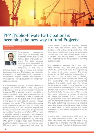 PPP (Public-Private Participation) is
becoming the new way to fund Projects:
Ragesh Mattummal
Partner-Emirates Chartered Accountants Group
Public-private partnerships
(PPP) might be a relatively new
investment model, but it is one
that has been embraced every-
where. The basic concept,
involving joint investment by
both government and private
companies, is not only to
construct assets but also to manage and maintain
them over a short term. The idea was first introduced
in the UK in the 1980s when public investment in
infrastructure projects, schools and hospitals –
among others – were put out to tender with private-
sector companies.
It is increasingly deployed in many countries to
engage the private sector where only public
organizations and government departments used
to operate. PPP is also seen as a key contributor to
helping the country to achieve sustainable national
development. The rationale of PPP is to combine
the resources of the public and private sectors,
in the quest for more efficient services. Today’s
prospect held out by PPPs combines the energy,
entrepreneurialism and emphasis on quality that
private industry at its best can deliver, together with
the secure source of funding and the guaranteed
demand that the public sector offers. PPPs are also
a valuable method of addressing the economic
slowdown and the global jobs crisis caused by a
rapidly growing global population, by stimulating
SME growth to support large-scale infrastructure
projects. Singapore government for example views
PPP as a form of procurement that allow the
public sector to focus on acquiring services
at the most cost-effective basis, rather than
directly owning and operating assets while Hong
Kong government views it as arrangements where
both sectors bring their complementary skills to
a project, with varying levels of involvement
and responsibility for the purpose of providing
public services.
This concept is relatively new to the United
Arab Emirates (UAE) and other gulf countries
where the government takes the responsibility
for procuring all public services. The private
sector in the UAE and other gulf countries, so
far, did not play a major role in providing
public services which is evidenced by the very
few partnerships and joint ventures formed
between the public sector and the private
sector aimed at providing public services. In the
previous several years of high oil prices, building
projects from universities to soccer stadiums were
funded entirely by the public purse. More recently
the market witnessed a number of attempts
to change this situation. That is changing now
as governments scale back non-essential plans
and look to markets to share the financial burden.
The Gulf’s state-linked firms are being forced to
wean themselves off direct government funding,
and focus more on capital markets and private
investment, to push ahead with projects in an era
of cheap oil.
It seems that in future projects shall be funded
by private investment as well. This could be a
boon for bankers, who have long wanted to play
a bigger role in arranging financing packages for
Gulf governments. Projects that do come to fruition
8
 