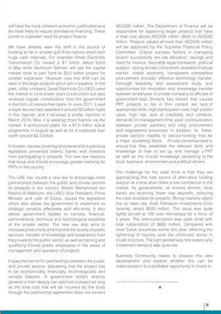 (The Data for this article is sourced from Trade Arabia and the national.ae)
will have the most coherent economic justification and
be more likely to require standalone financing. These
points to a greater need for project finance.
We have already seen the shift in the source of
funding so far in smaller gulf Arab nations which lack
huge cash reserves. For example Oman Electricity
Transmission Co issued a $1 billion debut bond
in May while Aluminum Bahrain will use the capital
market route to part fund its $3.5 billion project for
smelter expansion. However now this shift can be
seen in the large projects which are in pipeline. In the
past, utility company Saudi Electricity Co (SEC) used
the market to fund power plant construction but also
received regular contributions from the government
in the form of interest-free loans. In June 2011, it said
a royal decree had awarded it around 50 billion riyals
in this manner, and it received a similar injection in
March 2014. Now it is seeking more finance via the
market. It announced plans for a $1.5 billion sukuk
programme in August as well as for a corporate loan
worth around $2.3 billion.
In Kuwait, clauses covering land ownership in previous
legislation prevented Islamic banks and investors
from participating in projects. The new law resolves
that issue and should encourage greater banking for
PPPs in the country.
The UAE has issued a new law to encourage more
partnerships between the public and private sectors
on projects in the country. Sheikh Mohammed bin
Rashid Al Maktoum, the UAE’s Vice President, Prime
Minister and ruler of Dubai, issued the legislation
which also allows the government to implement its
strategic projects effectively and efficiently. It also
allows government bodies to harness financial,
administrative, technical and technological expertise
of the private sector. The new law also aims to
increase productivity and improve the quality of public
services, transfer of knowledge and experience from
the private to the public sector, as well as training and
qualifying Emirati public employees in the areas of
management and operation of projects.
It specifies terms for partnerships between the public
and private sectors, stipulating that the project has
to be economically, financially, technologically and
socially feasible. A government body’s director
general or their deputy can approve a project as long
as the total cost that will be incurred by the body
through the partnership agreement does not exceed
AED200 million. The Department of Finance will be
responsible for approving larger projects that have
a total cost above AED200 million ($54) to AED500
million. Projects valued at more than AED500 million
will be approved by the Supreme Financial Policy
Committee. Critical success factors in managing
project successfully are risk allocation, savings and
need for finance, favorable legal framework, political
support, strong private consortium,availablefinancial
market, stable economy, transparent competitive
procurement process, effective technology transfer,
thorough feasibility and assessment study, and
opportunities for innovation and, knowledge transfer
between employees of private company to officials of
government dept. Similarly key factors that causes
PPP projects to fail in this context are lack of
appropriate skills, high participation cost, high project
value, high risk, lack of credibility and contacts,
demands on management time, poor communication
between private partners, and long procurement
and negotiations processes. In addition to these,
private sector’s inability to secure funding may be
a major stumbling block. Private consortia need to
ensure that they assemble the relevant skills and
knowledge of how to set up and manage a PPP
as well as the crucial knowledge pertaining to the
local business environment and political drivers.
The challenge for the state firms is that they are
approaching this new source of alternative funding
solution at a time when there is low confidence in the
market. As governments’ oil income shrinks, local
banks are receiving fewer new deposits, reducing
the cash available for projects. Money markets reflect
this as rates rise. Arab Petroleum Investments Corp
recently raised $500 million. The issue was quite
tightly priced at 100 over mid-swaps for a tenor of
5 years. The over-subscription was quite small with
total subscription of $800 million, compared with
most Sukuk issuances earlier this year, reflecting the
tightening of liquidity post the continued slump in
crude oil prices. The tight spread was one reason why
investment demand was quite low.
Business Community needs to analyze this new
development and explore whether this can be
materialized in to a profitable opportunity to invest in.
9
 