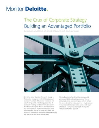 The Crux of Corporate Strategy
Building an Advantaged Portfolio
BY MICHAEL ARMSTRONG, JONATHAN GOODMAN AND GAVIN MCTAVISH
One of the central objectives of corporate strategy is
for executive management to think holistically about
a company’s portfolio of businesses—conceiving and
spearheading ways to make the aggregate value of
a company’s holdings durable over time, and greater
than the sum of its parts. This vital mission comprises
two central questions: In which businesses should we
participate? And, how do we create value within and
across1
our businesses? In other words, where will we play
and how will we win,2
at the portfolio level?
Monitor Deloitte has found3
that the most successful
portfolios exhibit three broad characteristics: They are
strategically sound, value-creating and resilient. Perhaps
this seems obvious. But in our experience—maybe because
it requires consideration and testing across a wide range
of attributes—companies seldom apply this tripartite
“Advantaged Portfolio” approach.
 