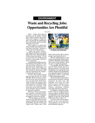 (NU) - Trade and technical
positions are the bright, shining
stars of the economy these days.
They don’t require a college de-
gree, do provide the opportunity
for a meaningful career, and they
often pay very well.
One industry, in particular,
shines brightest among those hir-
ing these positions: America’s
waste and recycling business.
“These are great careers,”
says Sharon H. Kneiss, president
and CEO of the National Waste
& RecyclingAssociation. “We do
a real service for residents and
business owners alike. And busi-
ness is growing!”
According to the Bureau of La-
bor Statistics, the number of waste
and recycling collectors is ex-
pected to grow significantly over
the next seven years. Between
2012 and 2022, more than 21,000
jobs are expected to be created --
a 16-percent growth rate.
In 2012, the median annual
pay for truck drivers was about
$38,000. With overtime, experi-
enced waste and recycling dri-
vers can earn much, much more.
Some workers in various cities
make upwards of $100,000 when
you factor in overtime. And,
most jobs in the field offer gen-
erous benefits and possibilities
for upwards mobility.
Driving a refuse truck gener-
ally requires a commercial dri-
ver’s license; however, companies
are happy to train new recruits.
“The advantages of driving a
waste or recycling vehicle are sig-
nificant: the hours are regular and
predictable, the job is local, and
it pays well,” Kneiss said. “Plus
there’s job security: We’re always
going to need good drivers.”
But the opportunities in the
waste and recycling industry don’t
end there. Mechanics and welders
who work on the industry’s fleet
are also in significant demand.
For example, the BLS reports
that the 2012 median pay for a
diesel mechanic was more than
$42,000 per year and that the total
number of jobs across all industries
was expected to grow by 9 percent
from 2012 to 2022 -- more than
21,000 additional positions.
There are both formal and in-
formal diesel mechanic training
programs. In some cases, the
company will train you. But
there are also a number of pro-
grams offered by vocational
schools, community colleges
and adult education programs.
In addition, mechanics quali-
fied to work on compressed nat-
ural gas engines would do well to
investigate the waste and recycling
industry: It has one of the largest
CNG truck fleets in the U.S.
To learn more about oppor-
tunities in the waste and recy-
cling industry, go to http://be-
ginwiththebin.org/jobs.
Waste and Recycling Jobs:
OpportunitiesAre Plentiful
ENVIRONMENT
NewsUSA
Have you considered a career
in waste and recycling?
NewsUSA
 