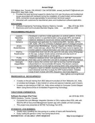 Avneet Singh
915 Midland Ave, Toronto, ON, M1K4G1 Cell: 6472873084, avneet_kochhar0173@hotmail.com
Wipro BPO, New Delhi, India.
 Provided first level technical support to clients from U.K over the phone and troubleshoot
issues associated with hardware during the installation of router/modem and escalated
ADSL connection issues appropriately to second level technical support. .
 Interacted with customers for new Internet plans and troubleshoot software application.
EDUCATION:
 Software Engineering Technology Advance Diploma, Canada May 2014-Apr 2016
 Electronics and Communication Bachelor Degree, India Jun 2005-Jun 2009
PROGRAMMING PROJECTS:
Lopvent,
NaanStop,
eCare
Developed a real time mobile application on android platform. It finds
nearby events in a specified location using google API’s and SqlLite
relational database to record and retrieve searched events data.
GoGame Developed web application by implementing MVC, Servlets, JSP EL,
JSF, AJAX, JPA. It is a Chinese multiplayer game of strategy/conquest.
eCare,
StudentService
Implemented MEAN(Mongo, Express, Angular and Node) technology
MVC model web app, utilizes Rest API that helps nurse to register and
monitor patient’s medical information and other real time functionalities.
WarCry,
RoadCracker
Created three level real 2D unity game for solo play using C# language.
In this app, a player shoots various enemies and skip bunch of
challenges in each level to win the game.
Fruitto,
http://avneetsingh.ca/
Relational database-driven web applications in ASP.NET framework
that helps user to select item and add to shopping cart before checkout.
AutoLight,
stepperMotor
Built a device that controls room light by burning machine language
(Assembly/C) in microcontroller (firmware). The device’s sensors
automatically turn on the light by sensing visitor entry using binary code.
Nestle Prepared a report on Nestle’s business processes flow along with its
each divisional work flow to study the ERP implementation. Detailed
study of each module with ERD, Sequence, Use-Case diagrams.
https://github.com/singhAvneet
PROFESSIONAL DEVELOPMENT:
 4 weeks on-the-job training from ADC telecommunication at Viom Networks Ltd., India,
on wireless technologies. It also trained on active and passive materials used in towers.
 6 weeks on-site training at CMC Ltd., India where worked on Computer Control Stepper
Motor Using Device Drive on Embedded Programming Technology.
VOLUNTEER EXPERIENCE:
Software Developer (Part Time) Jan 2016-Apr 2016
RBRO Solutions, Toronto, Canada
 Converted the core iManage integration libraries to C# to replace direct SQL calls with
RESTful API of Document Management System app with suitable unit test coverage.
 This project was presented at SETAS Technology Fair 2016.
INTERESTS AND HOBBIES:
 Greatly enjoy travelling and discussing on a variety of topics with friends/family.
 Enjoy coding 2D games in Unity Tool during leisure time.
REFERENCES AVAILABLE UPON REQUEST http://avneetsingh.ca/
 
