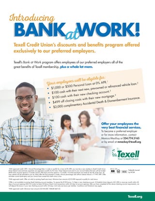 BANK WORK!BANK WORK!
Introducing
Texell Credit Union’s discounts and benefits program offered
exclusively to our preferred employers.
atat
Texell’s Bank at Work program offers employees of our preferred employers all of the
great benefits of Texell membership, plus a whole lot more.
Offer your employees the
very best financial services.
To become a preferred employer 	
or for more information, contact
Monica MacKay at 254.774.5165
or by email at mmackay@texell.org.
Your employees will be eligible for:
•	 $1,000 or $500 Personal Loan at 0% APR.1
•	 $100 cash with their next new, pre-owned or refinanced vehicle loan.2
•	 $100 cash with their new checking account.3
•	 $499 off closing costs with their new mortgage.4
•	 $2,000 complimentary Accidental Death & Dismemberment Insurance.
Texell.org
1
With approved credit. APR = Annual Percentage Rate. In order to qualify for a loan at 0% APR, you must be a new member to Texell Credit Union.
Direct deposit and automatic payments are required to qualify for this loan. Direct deposit must post to your account before the loan will be funded.
$500 loans must be repaid in 9 months and $1,000 loans must be repaid in 12 months. If on-time payments are made for the life of the loan, all
loan interest will be refunded to you by check after the final payment is made. Annual percentage rate without interest refund is 17.99% APR. Offer
excludes current bankruptcy and you cannot have caused the credit union a loss.
2
With approved credit. Offer not valid on existing Texell auto loans. Minimum loan amount of $10,000 required to qualify for cash bonus.
3
Offer is not available to existing Texell checking account members. To receive the $100 bonus: 1) Open a new checking account. 2) Establish direct deposit of $1,000 or more per month within 45
days of account opening AND 3) Conduct at least 20 Bonus Check Card transactions within 60 days of account opening. After you have completed all the above checking account requirements, we
will deposit the bonus in your new checking account within 30 days. Limit only one bonus per member. Conditions and limitations may apply.
4
With approved credit. Minimum loan amount of $100,000. NMLS# 460152.
Federally Insured
by NCUA
2016.105
 
