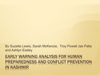 EARLY WARNING ANALYSIS FOR HUMAN
PREPAREDNESS AND CONFLICT PREVENTION
IN KASHMIR
By Suzette Lewis, Sarah McKenzie, Troy Powell Jas Palta
and Ashlyn Exeley
 