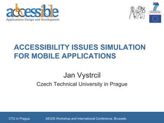 ACCESSIBILITY ISSUES SIMULATION
   FOR MOBILE APPLICATIONS

                              Jan Vystrcil
                Czech Technical University in Prague




CTU in Prague      AEGIS Workshop and International Conference, Brussels
 