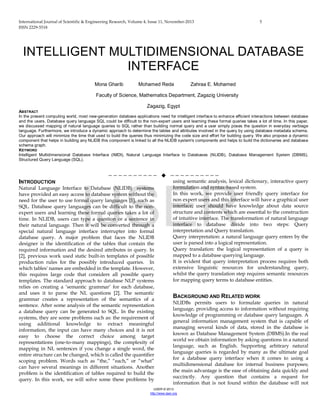 International Journal of Scientific & Engineering Research, Volume 4, Issue 11, November-2013 5
ISSN 2229-5518
IJSER © 2013
http://www.ijser.org
INTELLIGENT MULTIDIMENSIONAL DATABASE
INTERFACE
Mona Gharib Mohamed Reda Zahraa E. Mohamed
Faculty of Science, Mathematics Department, Zagazig University
Zagazig, Egypt
ABSTRACT
In the present computing world, most new-generation database applications need for intelligent interface to enhance efficient interactions between database
and the users. Database query language SQL could be difficult to the non-expert users and learning these formal queries takes a lot of time. In this paper,
we discussed mapping of natural language queries to SQL rather than building normal query and a user simply poses the question in everyday verbiage
language. Furthermore, we introduce a dynamic approach to determine the tables and attributes involved in the query by using database metadata schema.
Our approach will minimize the time that used to build the queries thus minimizing the code size and effort for building query. We also propose a dynamic
component that helps in building any NLIDB this component is linked to all the NLIDB system's components and helps to build the dictionaries and database
schema graph.
KEYWORD
Intelligent Multidimensional Database Interface (IMDI), Natural Language Interface to Databases (NLIDB), Database Management System (DBMS),
Structured Query Language (SQL).
——————————  ——————————
INTRODUCTION
Natural Language Interface to Database (NLIDB) systems
have provided an easy access to database system without the
need for the user to use formal query languages [1], such as
SQL. Database query languages can be difficult to the non-
expert users and learning these formal queries takes a lot of
time. In NLIDB, users can type a question or a sentence in
their natural language. Then it will be converted through a
special natural language interface interrupter into formal
database query. A major problem that faces the NLIDB
designer is the identification of the tables that contain the
required information and the desired attributes in query. In
[2], previous work used static built-in templates of possible
production rules for the possibly introduced queries. In
which tables' names are embedded in the template. However,
this requires large code that considers all possible query
templates. The standard approach to database NLP systems
relies on creating a ‘semantic grammar’ for each database,
and uses it to parse the NL questions [2]. The semantic
grammar creates a representation of the semantics of a
sentence. After some analysis of the semantic representation
a database query can be generated to SQL. In the existing
systems, they are some problems such as: the requirement of
using additional knowledge to extract meaningful
information, the input can have many choices and it is not
easy to choose the correct choice among target
representations (one-to-many mappings), the complexity of
mapping in NL sentences if you change a single word, the
entire structure can be changed, which is called the quantifier
scoping problem. Words such as “the,” “each,” or “what”
can have several meanings in different situations. Another
problem is the identification of tables required to build the
query. In this work, we will solve some these problems by
using semantic analysis, lexical dictionary, interactive query
formulation and syntax-based system.
In this work, we provide user friendly query interface for
non expert users and this interface will have a graphical user
interface; user should have knowledge about data source
structure and contents which are essential to the construction
of intuitive interface. The transformation of natural language
interface to database divide into two steps: Query
interpretation and Query translation.
Query interpretation: a natural language query enters by the
user is parsed into a logical representation.
Query translation: the logical representation of a query is
mapped to a database querying language.
It is evident that query interpretation process requires both
extensive linguistic resources for understanding query,
whilst the query translation step requires semantic resources
for mapping query terms to database entities.
BACKGROUND AND RELATED WORK
NLIDBs permits users to formulate queries in natural
language, providing access to information without requiring
knowledge of programming or database query languages. A
general information management system that is capable of
managing several kinds of data, stored in the database is
known as Database Management System (DBMS).In the real
world we obtain information by asking questions in a natural
language, such as English. Supporting arbitrary natural
language queries is regarded by many as the ultimate goal
for a database query interface when it comes to using a
multidimensional database for internal business purposes;
the main advantage is the ease of obtaining data quickly and
succinctly. Any question that contains a request for
information that is not found within the database will not
IJSER
 