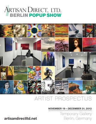 BERLIN POPUP SHOW




                                      ARTIST PROSPECTUS                  Park n Front
                                                                        Visual Artist Watsart
                                                         http://fineartamerica.com/featured/park-n-front-watsart.html




                                                                                         NOVEMBER 19 – DECEMBER 31, 2012
                  Stretched Canvases
               Stretcher Bars: 1.50" x 1.50" or 0.625" x 0.625"
                 Wrap Style: Black, White, or Mirrored Image
                                                                               Fine Art Prints
                                                                            Choose From Thousands of Available
                                                                             Frames, Mats, and Fine Art Papers
                                                                                                                        Temporary Gallery
                                                                                                                        Greeting Cards
                                                                                                                      All Cards are 5" x 7" and Include
                                                                                                                 White Envelopes for Mailing and Gift Giving




artisandirectltd.net
                  8.00" x 4.88"
                  10.00" x 6.13"
                  12.00" x 7.38"
                  14.00" x 8.63"
                                                $92.04
                                                $92.04
                                                $109.96
                                                $151.37
                                                                           8.00" x 4.88"
                                                                           10.00" x 6.13"
                                                                           12.00" x 7.38"
                                                                           14.00" x 8.63"
                                                                                                    $63.50
                                                                                                    $63.50
                                                                                                    $67.00
                                                                                                    $94.50
                                                                                                                          Berlin, Germany
                                                                                                                   Single Card
                                                                                                                   Pack of 10
                                                                                                                   Pack of 25
                                                                                                                                          $5.00 / Card
                                                                                                                                          $3.70 / Card
                                                                                                                                          $3.00 / Card


                  16.00" x 9.75"                $162.37                    16.00" x 9.75"           $109.00
                  20.00" x 12.25"               $204.98                    20.00" x 12.25"          $129.00
 