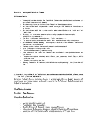 Position : Manager Electrical Power
Nature of Work
- Planning & Coordination for Electrical Preventive Maintenance activities for
Vodafone, Maharashtra & Goa.
- To plan day-to-day activities of the Electrical Maintenance team.
- To co-ordinate with respective Cluster Managers for Electrical maintenance
activities.
- To co-ordinate with the contractors for execution of electrical / civil work at
Cell - sites.
- To carry out extensive & exhaustive quality checks of sites ready for
Integration in the network.
- Escalation of issues for equipment of third party vendors.
- On routine basis carry out site audits & for modifications & improvements.
- To generate routine weekly / monthly reports (Fuel, EB & PM etc) necessary
for feedback and Records.
- Setting up Processes for smooth operation of the network.
- Fuel quantity & Date updated daily
- DG Hour Meter reading updated daily
- Bills submit as per check list – Petro card statement, Fuel quantity details as
per format
- Diesel consumption bills tally with – Petro card statement, OMC Report & EB
Consume unit.
- Diesel consumption per site
- Timely collection & Payment of EB Bills to avoid penalty / disconnection of
EB
5. Since 6th
July 1994 to 31st
Aug 2007 worked with Emerson Network Power India
Pvt. Ltd. (Fortune 500 MNC)
Emerson Network Power India is a leader in Uninterrupted Power Supply systems of
world class technology, design and quality, serving the IT, Telecom, Data Processing &
Industrial applications.
Chief tasks included
Position : Asst Manager
Operation Engineering
- Vendor selection & approval.
- Negotiation, Cost finalization.
- Quality, Delivery & Capacity related issues of Vendor.
- Inhousing or Outsourcing decisions related to Customized Project Jobs.
- Liasoning with the Customers for smooth execution of Project Jobs.
 